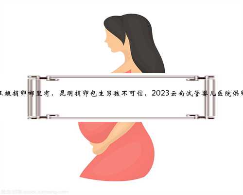 昆明正规捐卵哪里有，昆明捐卵包生男孩不可信，2023云南试管婴儿医院供卵指